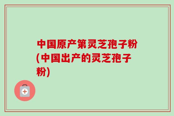 中国原产第灵芝孢子粉(中国出产的灵芝孢子粉)