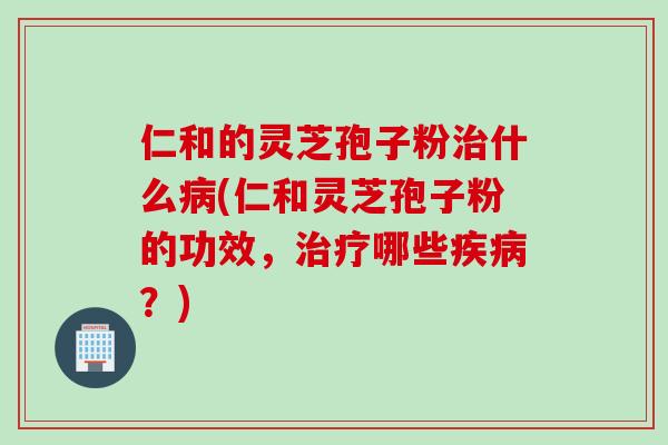 仁和的灵芝孢子粉治什么病(仁和灵芝孢子粉的功效，治疗哪些疾病？)
