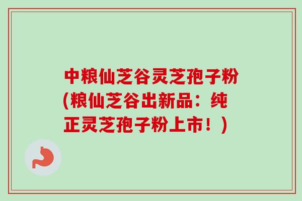 中粮仙芝谷灵芝孢子粉(粮仙芝谷出新品：纯正灵芝孢子粉上市！)
