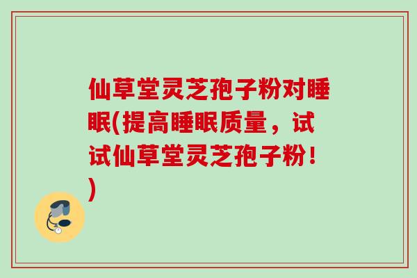 仙草堂灵芝孢子粉对睡眠(提高睡眠质量，试试仙草堂灵芝孢子粉！)