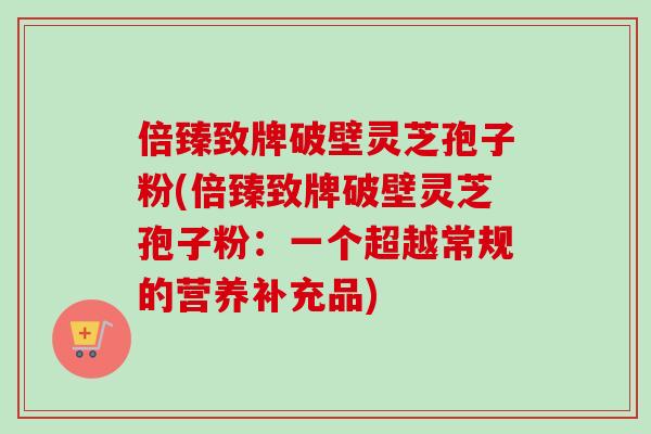 倍臻致牌破壁灵芝孢子粉(倍臻致牌破壁灵芝孢子粉：一个超越常规的营养补充品)