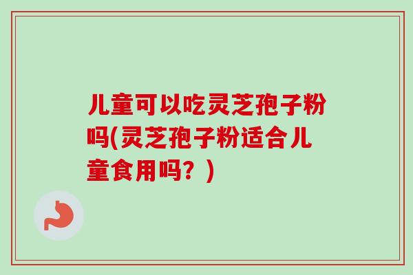 儿童可以吃灵芝孢子粉吗(灵芝孢子粉适合儿童食用吗？)