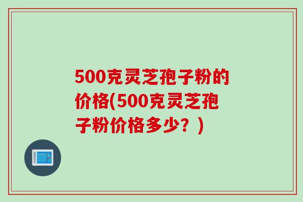 500克灵芝孢子粉的价格(500克灵芝孢子粉价格多少？)