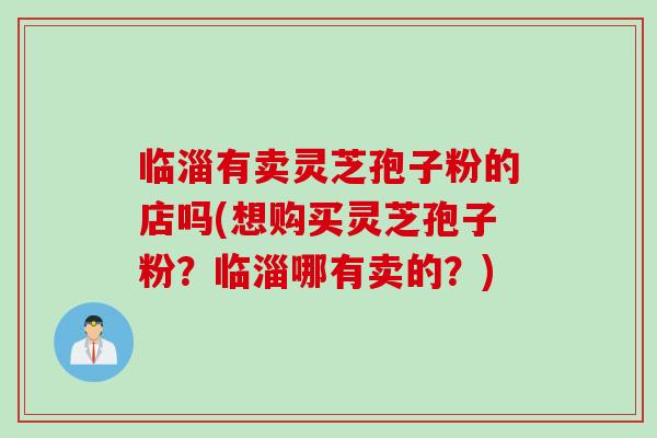 临淄有卖灵芝孢子粉的店吗(想购买灵芝孢子粉？临淄哪有卖的？)