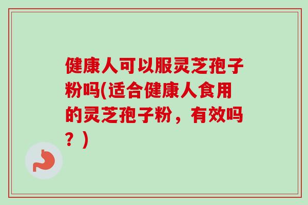 健康人可以服灵芝孢子粉吗(适合健康人食用的灵芝孢子粉，有效吗？)