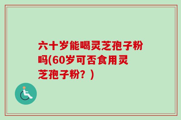 六十岁能喝灵芝孢子粉吗(60岁可否食用灵芝孢子粉？)