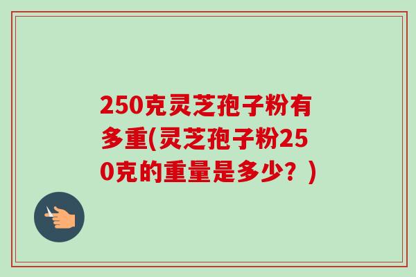250克灵芝孢子粉有多重(灵芝孢子粉250克的重量是多少？)