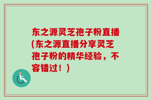 东之源灵芝孢子粉直播(东之源直播分享灵芝孢子粉的精华经验，不容错过！)