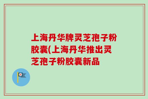 上海丹华牌灵芝孢子粉胶囊(上海丹华推出灵芝孢子粉胶囊新品 上海丹华牌灵芝孢子粉胶囊(上海丹华推出灵芝孢子粉胶囊新品