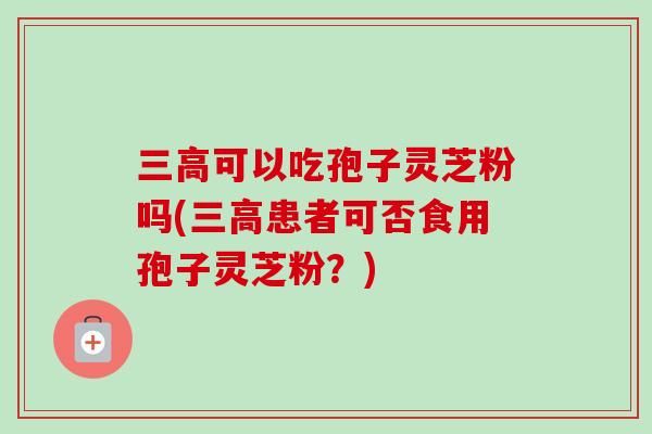 三高可以吃孢子灵芝粉吗(三高患者可否食用孢子灵芝粉？)
