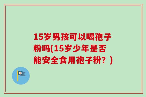 15岁男孩可以喝孢子粉吗(15岁少年是否能安全食用孢子粉？)