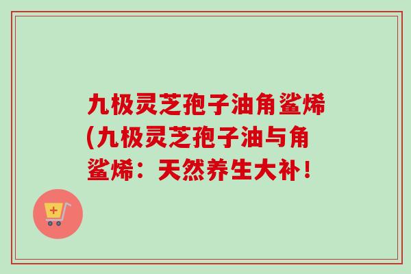 九极灵芝孢子油角鲨烯(九极灵芝孢子油与角鲨烯：天然养生大补！