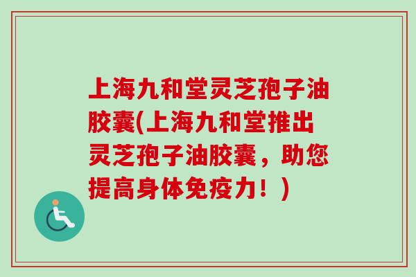 上海九和堂灵芝孢子油胶囊(上海九和堂推出灵芝孢子油胶囊，助您提高身体免疫力！)