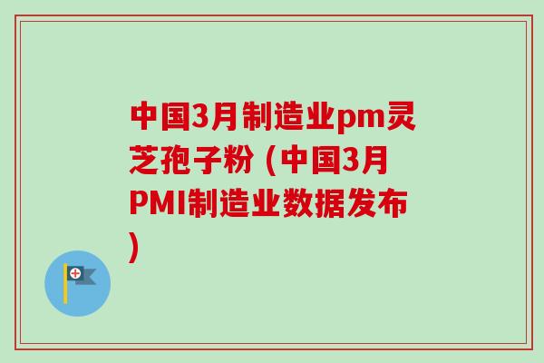 中国3月制造业pm灵芝孢子粉 (中国3月PMI制造业数据发布) 中国3月制造业pm灵芝孢子粉 (中国3月PMI制造业数据发布)