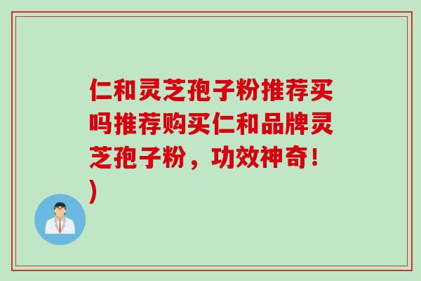 仁和灵芝孢子粉推荐买吗推荐购买仁和品牌灵芝孢子粉，功效神奇！)