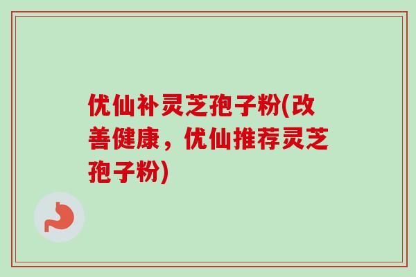 优仙补灵芝孢子粉(改善健康，优仙推荐灵芝孢子粉)