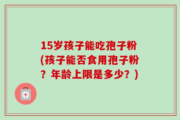 15岁孩子能吃孢子粉(孩子能否食用孢子粉？年龄上限是多少？)