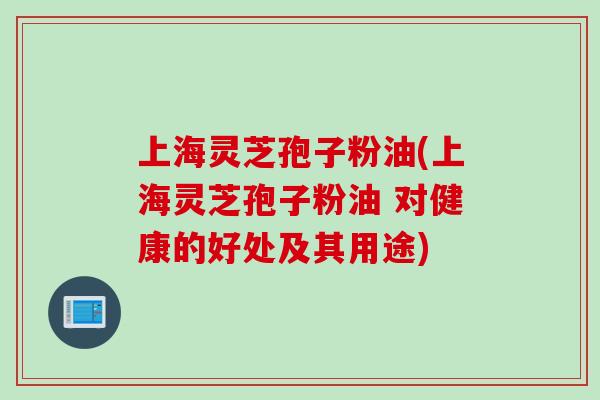 上海灵芝孢子粉油(上海灵芝孢子粉油 对健康的好处及其用途)