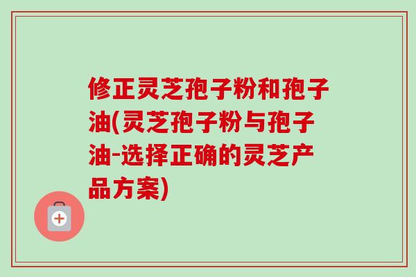 修正灵芝孢子粉和孢子油(灵芝孢子粉与孢子油-选择正确的灵芝产品方案)