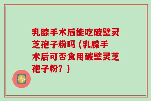 乳腺手术后能吃破壁灵芝孢子粉吗 (乳腺手术后可否食用破壁灵芝孢子粉？)