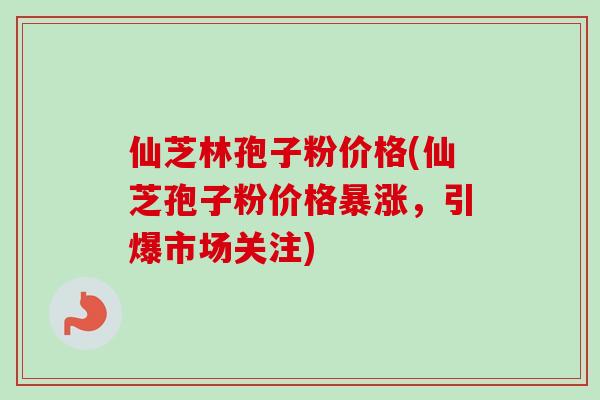 仙芝林孢子粉价格(仙芝孢子粉价格暴涨，引爆市场关注)