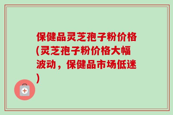 保健品灵芝孢子粉价格(灵芝孢子粉价格大幅波动，保健品市场低迷)
