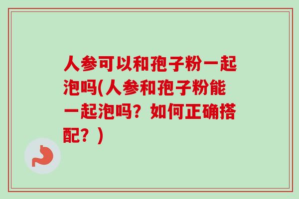 人参可以和孢子粉一起泡吗(人参和孢子粉能一起泡吗？如何正确搭配？)