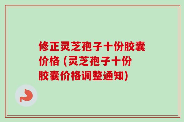 修正灵芝孢子十份胶囊价格 (灵芝孢子十份胶囊价格调整通知)