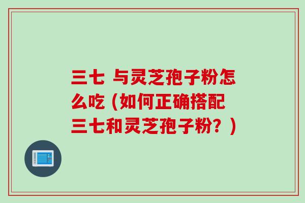 三七 与灵芝孢子粉怎么吃 (如何正确搭配三七和灵芝孢子粉？)