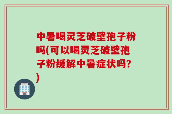 中暑喝灵芝破壁孢子粉吗(可以喝灵芝破壁孢子粉缓解中暑症状吗？)