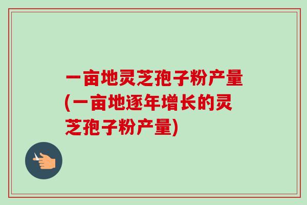 一亩地灵芝孢子粉产量(一亩地逐年增长的灵芝孢子粉产量)