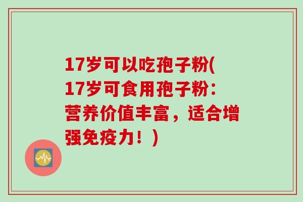 17岁可以吃孢子粉(17岁可食用孢子粉：营养价值丰富，适合增强免疫力！)