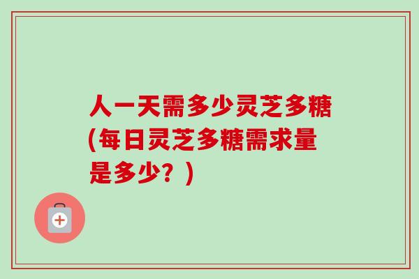 人一天需多少灵芝多糖(每日灵芝多糖需求量是多少？)