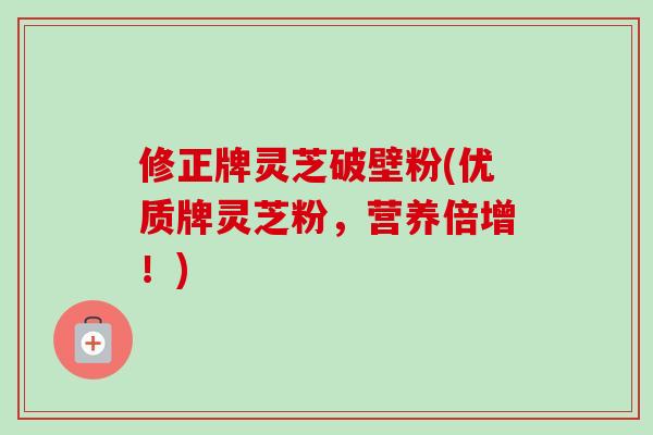 修正牌灵芝破壁粉(优质牌灵芝粉，营养倍增！)