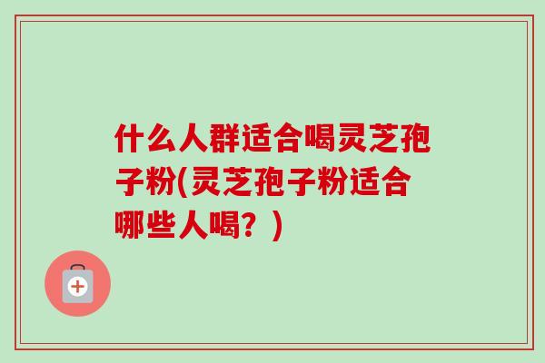 什么人群适合喝灵芝孢子粉(灵芝孢子粉适合哪些人喝？)
