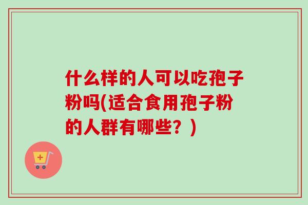 什么样的人可以吃孢子粉吗(适合食用孢子粉的人群有哪些?) 什么样的人可以吃孢子粉吗(适合食用孢子粉的人群有哪些?)