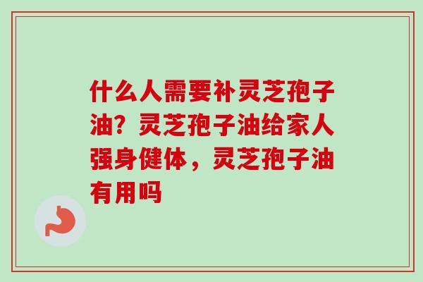 什么人需要补灵芝孢子油？灵芝孢子油给家人强身健体，灵芝孢子油有用吗