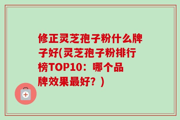 修正灵芝孢子粉什么牌子好(灵芝孢子粉排行榜TOP10：哪个品牌效果最好？)
