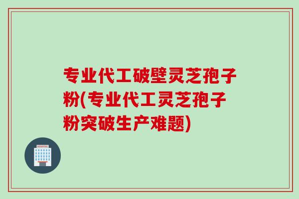 专业代工破壁灵芝孢子粉(专业代工灵芝孢子粉突破生产难题)