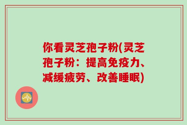 你看灵芝孢子粉(灵芝孢子粉：提高免疫力、减缓疲劳、改善睡眠)