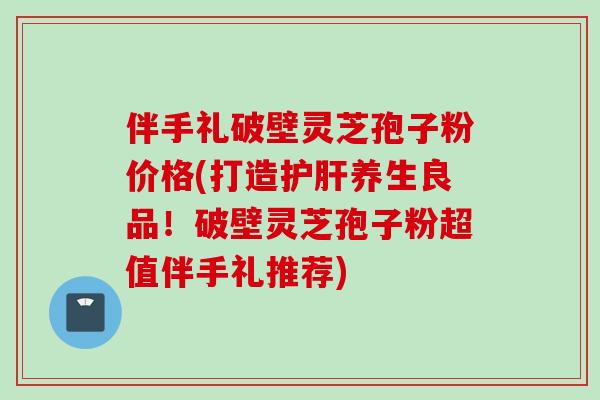 伴手礼破壁灵芝孢子粉价格(打造护肝养生良品！破壁灵芝孢子粉超值伴手礼推荐)