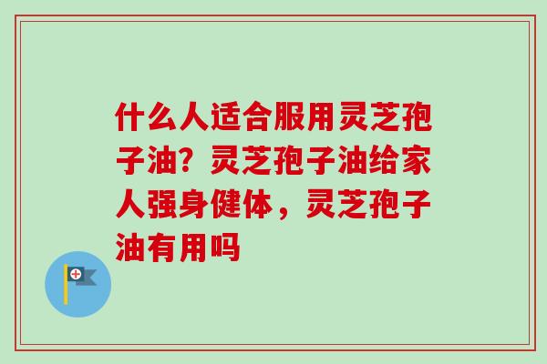 什么人适合服用灵芝孢子油？灵芝孢子油给家人强身健体，灵芝孢子油有用吗