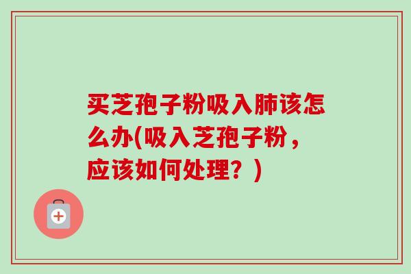 买芝孢子粉吸入肺该怎么办(吸入芝孢子粉，应该如何处理？)