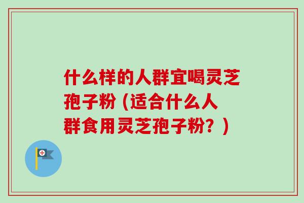 什么样的人群宜喝灵芝孢子粉 (适合什么人群食用灵芝孢子粉？)