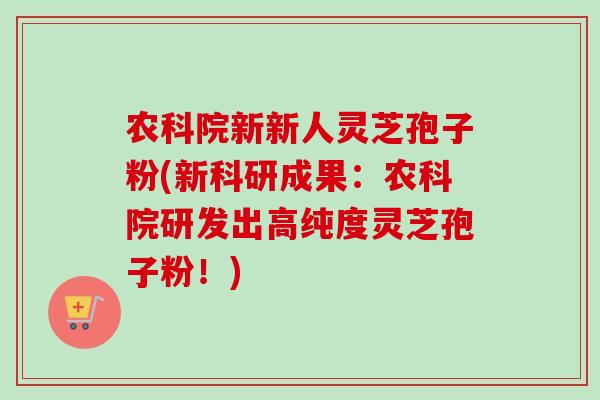 农科院新新人灵芝孢子粉(新科研成果:农科院研发出高纯度灵芝孢子粉!) 农科院新新人灵芝孢子粉(新科研成果:农科院研发出高纯度灵芝孢子粉!)