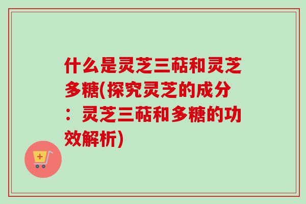 什么是灵芝三萜和灵芝多糖(探究灵芝的成分：灵芝三萜和多糖的功效解析)