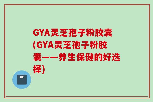 GYA灵芝孢子粉胶囊(GYA灵芝孢子粉胶囊——养生保健的好选择)