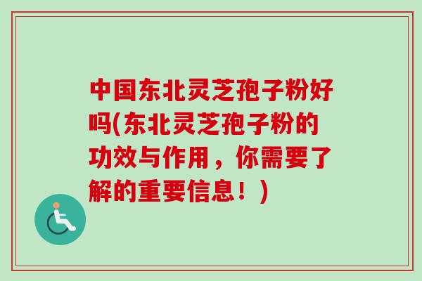 中国东北灵芝孢子粉好吗(东北灵芝孢子粉的功效与作用，你需要了解的重要信息！)