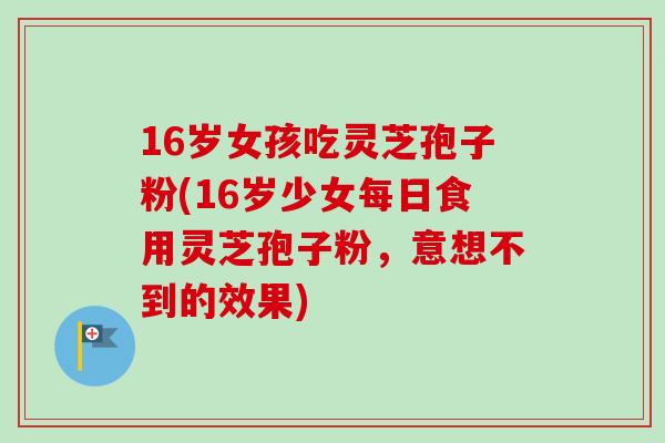 16岁女孩吃灵芝孢子粉(16岁少女每日食用灵芝孢子粉，意想不到的效果)