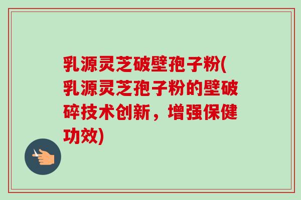 乳源灵芝破壁孢子粉(乳源灵芝孢子粉的壁破碎技术创新，增强保健功效)